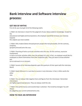 Bank interview and Software interview




                                                                              S
 process:




                                                           M
 GET RID OF MYTHS
 First of all, you must get rid of the following myths:

 1. Myth: An interview is meant for the judgment of your deep academic knowledge. Except for
 the
 educational and highly technical positions, the employer would like to know your honesty
 towards
 the subjects you have studied.



 (properly dressed) wins the race.  XA
 2. Myth: Only modern/latest dressed persons project the real personality. On the contrary,
 simplicity


 3. Myth: Flaunting of extra-curricular activities wins the race. On the contrary, excessive
 involvement
 in extra-curricular activities often mars the prospect of a job. In fact, no employer would like his
 employees to divert themselves from their respective jobs. They just want to know whether
           SE
 you
 are an extrovert or an introvert.

 4. Myth: Success of an interview depends upon the quantum of time spent with the interview
 Board.

 5. Myth: Good reference is a sure key to success in any interview. In fact, it often works the
 other
 way.
IBP

 6. Myth: You can always hide negative facts and figures from the interviewer. Remember
 interviewers
 are highly experienced persons. They can always smell the rats.

 7. Myth: Past performances and records help in selection. The trend has changed. You will
 always
 be judged by your current achievements only.

 HOW TO FACE AN INTERVIEW
 