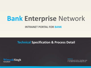 Bank Enterprise Network
              INTRANET PORTAL FOR BANK




        Technical Specification & Process Detail



                                          Contact Us
WiweckSingh
Consultant
                                          41 Indradhanush Colony., Dayalbagh, Agra
                                          P. +91-9897739779/wiweck@gmail.com
 