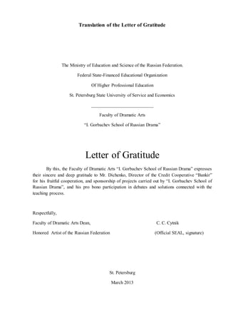 Translation of the Letter of Gratitude
The Ministry of Education and Science of the Russian Federation.
Federal State-Financed Educational Organization
Of Higher Professional Education
St. Petersburg State University of Service and Economics
___________________________
Faculty of Dramatic Arts
“I. Gorbachev School of Russian Drama”
Letter of Gratitude
By this, the Faculty of Dramatic Arts “I. Gorbachev School of Russian Drama” expresses
their sincere and deep gratitude to Mr. Dichenko, Director of the Credit Cooperative “Bankir”
for his fruitful cooperation, and sponsorship of projects carried out by “I. Gorbachev School of
Russian Drama”, and his pro bono participation in debates and solutions connected with the
teaching process.
Respectfully,
Faculty of Dramatic Arts Dean, C. C. Cytnik
Honored Artist of the Russian Federation (Official SEAL, signature)
St. Petersburg
March 2013
 