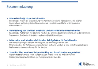 Zusammenfassung


     Wertschöpfungsfaktor Social Media
     Social Media fördert die Digitalisierung von Kommunikation und Kollaboration. Die Zürcher
     Kantonalbank sieht die grössten Nutenpotenziale hinsichtlich der Marke und integrierten
     Kommunikation.

     Verwischung von Grenzen innerhalb und ausserhalb der Unternehmens
     Social Media Plattformen wie Starmind weichen die Grenzen des Unternehmens auf und erhöhen die
     Transparenz, Reichweite, Interaktion und deren Qualität signifikant.

     Mitarbeiter und Mindset als kritischer Erfolgsfaktor für Social Media
     Die Wertschöpfung ist weniger abhängig von der Technologie als von den
     Mitarbeitenden. Der Aufbau der entsprechenden Skills und Mindset ist eine mittelfristig strategisch
     hochrelevante Herausforderung für die Banken.

     Starmind Pilot wird vom Private Banking auf Privatkunden ausgeweitet
     Weitere Netzwerkeffekte sollen Kunden Nutzen stiften. Fokus auf Know-How und
     Problemlösungskompetenz trägt zur Positionierung der Bank bei.



22   Social Media - warum? | 24.01.2012
 