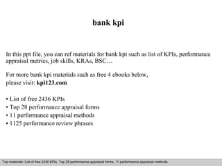 bank kpi 
In this ppt file, you can ref materials for bank kpi such as list of KPIs, performance 
appraisal metrics, job skills, KRAs, BSC… 
For more bank kpi materials such as free 4 ebooks below, 
please visit: kpi123.com 
• List of free 2436 KPIs 
• Top 28 performance appraisal forms 
• 11 performance appraisal methods 
• 1125 performance review phrases 
Top materials: List of free 2436 KPIs, Top 28 performance appraisal forms, 11 performance appraisal methods 
Interview questions and answers – free download/ pdf and ppt file 
 