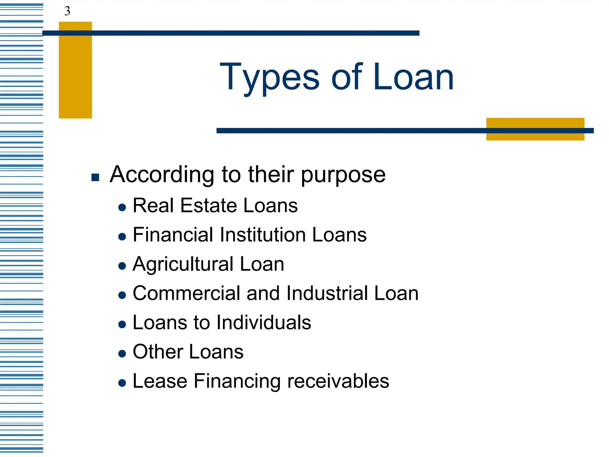 3
Types of Loan
 According to their purpose
 Real Estate Loans
 Financial Institution Loans
 Agricultural Loan
 Commercial and Industrial Loan
 Loans to Individuals
 Other Loans
 Lease Financing receivables
 