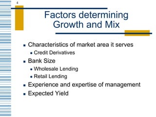 4
Factors determining
Growth and Mix
 Characteristics of market area it serves
 Credit Derivatives
 Bank Size
 Wholesale Lending
 Retail Lending
 Experience and expertise of management
 Expected Yield
 