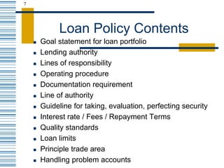 7
Loan Policy Contents
 Goal statement for loan portfolio
 Lending authority
 Lines of responsibility
 Operating procedure
 Documentation requirement
 Line of authority
 Guideline for taking, evaluation, perfecting security
 Interest rate / Fees / Repayment Terms
 Quality standards
 Loan limits
 Principle trade area
 Handling problem accounts
 