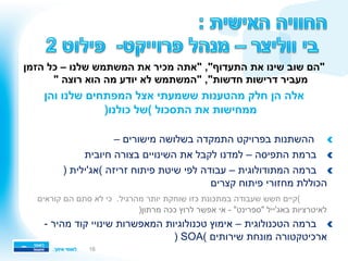 ‫הזמן‬ ‫כל‬ – ‫שלנו‬ ‫המשתמש‬ ‫את‬ ‫מכיר‬ ‫"אתה‬ ,"‫התעדוף‬ ‫את‬ ‫שינו‬ ‫שוב‬ ‫"הם‬
" ‫רוצה‬ ‫הוא‬ ‫מה‬ ‫יודע‬ ‫לא‬ ‫"המשתמש‬ ,"‫חדשות‬ ‫דרישות‬ ‫מעביר‬
‫והן‬ ‫שלנו‬ ‫המפתחים‬ ‫אצל‬ ‫ששמעתי‬ ‫מהטענות‬ ‫חלק‬ ‫הן‬ ‫אלה‬
)‫כולנו‬ ‫(של‬ ‫התסכול‬ ‫את‬ ‫ממחישות‬
!– ‫מישורים‬ ‫בשלושה‬ ‫התמקדה‬ ‫בפרויקט‬ ‫ההשתנות‬ 
!‫חיובית‬ ‫בצורה‬ ‫השינויים‬ ‫את‬ ‫לקבל‬ ‫למדנו‬ – ‫התפיסה‬ ‫ברמת‬ 
!( ‫זריזה‬ ‫פיתוח‬ ‫שיטת‬ ‫לפי‬ ‫עבודה‬ – ‫המתודולוגית‬ ‫ברמה‬ ‫אג'ילית‬)
‫קצרים‬ ‫פיתוח‬ ‫מחזורי‬ ‫הכוללת‬
‫קוראים‬ ‫הם‬ ‫סתם‬ ‫לא‬ ‫כי‬ .‫מהרגיל‬ ‫יותר‬ ‫שוחקת‬ ‫כזו‬ ‫במתכונת‬ ‫שעבודה‬ ‫חשש‬ ‫(קיים‬
‫לאיטרציות‬‫באג'ייל‬)‫מרתון‬ ‫ככה‬ ‫לרוץ‬ ‫אפשר‬ ‫אי‬ - "‫"ספרינט‬
!- ‫מהיר‬ ‫קוד‬ ‫שינויי‬ ‫המאפשרות‬ ‫טכנולוגיות‬ ‫אימוץ‬ – ‫הטכנולוגית‬ ‫ברמה‬ 
) SOA( ‫שירותים‬ ‫מונחת‬ ‫ארכיטקטורה‬
16
 