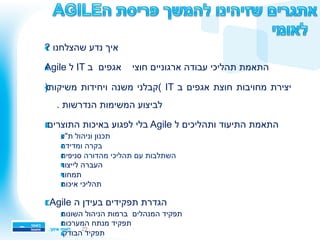 22
!? ‫שהצלחנו‬ ‫נדע‬ ‫איך‬ 
!Agile ‫ל‬ IT ‫ב‬ ‫אגפים‬ ‫חוצי‬ ‫ארגוניים‬ ‫עבודה‬ ‫תהליכי‬ ‫התאמת‬ 
!)‫משיקות‬ ‫ויחידות‬ ‫משנה‬ ‫(קבלני‬ IT ‫ב‬ ‫אגפים‬ ‫חוצת‬ ‫מחויבות‬ ‫יצירת‬ 
. ‫הנדרשות‬ ‫המשימות‬ ‫לביצוע‬
!:‫התוצרים‬ ‫באיכות‬ ‫לפגוע‬ ‫בלי‬ Agile ‫ל‬ ‫ותהליכים‬ ‫התיעוד‬ ‫התאמת‬ 
!‫ת"ע‬ ‫וניהול‬ ‫תכנון‬ 
!‫ומדידה‬ ‫בקרה‬ 
!‫מהדורה‬ ‫תהליכי‬ ‫עם‬ ‫השתלבות‬ ‫סניפית‬
!‫לייצור‬ ‫העברה‬ 
!‫תמחור‬ 
!‫איכות‬ ‫תהליכי‬ 
!: Agile ‫ה‬ ‫בעידן‬ ‫תפקידים‬ ‫הגדרת‬ 
!‫השונות‬ ‫הניהול‬ ‫ברמות‬ ‫המנהלים‬ ‫תפקיד‬ 
!‫המערכות‬ ‫מנתח‬ ‫תפקיד‬ 
!.‫הבודק‬ ‫תפקיד‬ 
 