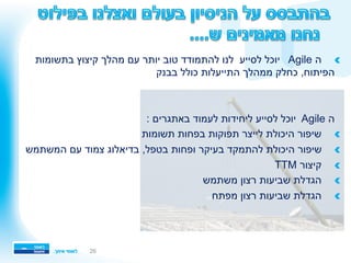 26
!‫בתשומות‬ ‫קיצוץ‬ ‫מהלך‬ ‫עם‬ ‫יותר‬ ‫טוב‬ ‫להתמודד‬ ‫לנו‬ ‫לסייע‬ ‫יוכל‬ Agile ‫ה‬ 
‫בבנק‬ ‫כולל‬ ‫התייעלות‬ ‫ממהלך‬ ‫כחלק‬ ,‫הפיתוח‬
: ‫באתגרים‬ ‫לעמוד‬ ‫ליחידות‬ ‫לסייע‬ ‫יוכל‬ Agile ‫ה‬
!‫תשומות‬ ‫בפחות‬ ‫תפוקות‬ ‫לייצר‬ ‫היכולת‬ ‫שיפור‬ 
!‫המשתמש‬ ‫עם‬ ‫צמוד‬ ‫בדיאלוג‬ ,‫בטפל‬ ‫ופחות‬ ‫בעיקר‬ ‫להתמקד‬ ‫היכולת‬ ‫שיפור‬ 
!TTM ‫קיצור‬ 
!‫משתמש‬ ‫רצון‬ ‫שביעות‬ ‫הגדלת‬ 
!‫מפתח‬ ‫רצון‬ ‫שביעות‬ ‫הגדלת‬ 
 