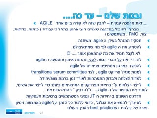 !   AGILE ‫אחד‬ ‫ביום‬ ‫קורה‬ ‫לא‬ ‫שזה‬ ‫להבין‬ – ‫ענקית‬ ‫מהפכה‬ ‫....זאת‬
‫להוביל‬ ‫מצריך‬‫בהדרגה‬,‫בדיקות‬ ,‫פיתוח‬ ( ‫עבודה‬ ‫בתהליכי‬ ‫ארגון‬ ‫חוצי‬ ‫שינויים‬
) ‫משתמשים‬ , PMO ,‫יצור‬
!.‫משתנה‬ agile ‫ה‬ ‫בעידן‬ ‫המנהל‬ ‫תפקיד‬ 
!. ‫לנו‬ ‫שמתאים‬ ‫מה‬ ‫לפי‬ agile ‫ה‬ ‫את‬ ‫להטמיע‬ 
J .... ‫אומר‬ ‫שהמאמן‬ ‫מה‬ ‫את‬ ‫תמיד‬ ‫לקבל‬ ‫לא‬
!‫את‬ ‫להדריך‬ ‫כל‬‫הצוות‬ ‫חברי‬‫לפני‬agile ‫ה‬ ‫והטמעת‬ ‫אימון‬ ‫התחלת‬
!agile ‫של‬ ‫פנימיים‬ ‫מטמיעים‬ ‫בארגון‬ ‫להכשיר‬ 
!transitional scrum committee ‫לצד‬ , agile ‫פרויקט‬ ‫מנהל‬ ‫למנות‬ 
!‫צוות/יחידה‬ ‫ברמת‬ ‫זמן‬ ‫לאורך‬ ‫התפתחות‬ ‫ולבדוק‬ ‫הצלחה‬ ‫למדוד‬ 
!,‫השינוי‬ ‫את‬ ‫לייצר‬ ‫כדי‬ ‫ביותר‬ ‫המתאימים‬ ‫הפרויקטים‬ ‫בחירת‬ ‫ע"י‬ ‫הצלחות‬ ‫לייצר‬ 
‫את‬ ‫בהתלהבות‬ " ‫ו"להדביק‬ .... agile ‫ה‬ ‫של‬ ‫הסיפור‬ ‫את‬ ‫לספר‬
‫העסקיות‬ ‫בחטיבות‬ ‫המשתמשים‬ ‫ונציגי‬ ,IT ‫ה‬ ‫יחידות‬ ‫ב‬ ‫השונים‬ ‫הדרגים‬
!‫ניסיון‬ ‫באמצעות‬ agile ‫על‬ ‫הזמן‬ ‫כל‬ ‫ללמוד‬ ‫כדאי‬ , ‫הגלגל‬ ‫את‬ ‫להמציא‬ ‫צריך‬ ‫לא‬ 
‫ובעולם‬ ‫בארץ‬ best practices ‫ו‬ ‫קולגות‬ ‫של‬ ‫נצבר‬
27
 