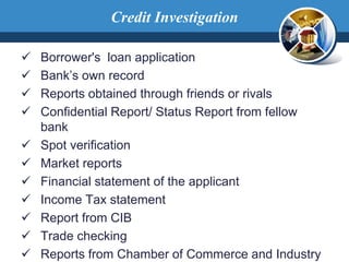 Borrower's loan application
 Bank’s own record
 Reports obtained through friends or rivals
 Confidential Report/ Status Report from fellow
bank
 Spot verification
 Market reports
 Financial statement of the applicant
 Income Tax statement
 Report from CIB
 Trade checking
 Reports from Chamber of Commerce and Industry
Credit Investigation
 