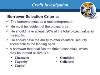 Borrower Selection Criteria:
 The borrower must be a real entrepreneur.
 He must be resident of the project area.
 He should have at least 20% of the total project value as
his equity.
 He should have the ability to offer collateral security
acceptable to the lending bank.
 A borrower that qualifies the 5(five) essentials, which
may be termed as five C’s:
• Character
• Capacity
• Capital
• Condition
• Collateral
Credit Investigation
 