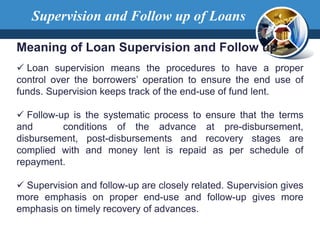 Supervision and Follow up of Loans
Meaning of Loan Supervision and Follow up
 Loan supervision means the procedures to have a proper
control over the borrowers’ operation to ensure the end use of
funds. Supervision keeps track of the end-use of fund lent.
 Follow-up is the systematic process to ensure that the terms
and conditions of the advance at pre-disbursement,
disbursement, post-disbursements and recovery stages are
complied with and money lent is repaid as per schedule of
repayment.
 Supervision and follow-up are closely related. Supervision gives
more emphasis on proper end-use and follow-up gives more
emphasis on timely recovery of advances.
 