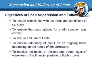 Objectives of Loan Supervision and Follow up
 To ensure compliance with the terms and conditions of
sanction.
 To ensure that assumptions for credit sanction was
correct.
 To ensure end use of funds.
 To ensure adequacy of credit on an ongoing basis
depending on the needs of the borrowers.
 To monitor the health of the unit and detect signs of
weakness in the financial position of the borrower.
Supervision and Follow up of Loans
 