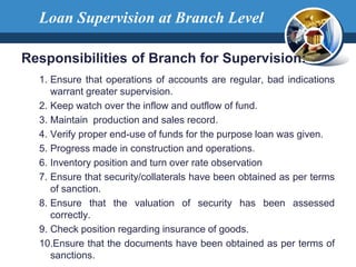 Responsibilities of Branch for Supervision:
1. Ensure that operations of accounts are regular, bad indications
warrant greater supervision.
2. Keep watch over the inflow and outflow of fund.
3. Maintain production and sales record.
4. Verify proper end-use of funds for the purpose loan was given.
5. Progress made in construction and operations.
6. Inventory position and turn over rate observation
7. Ensure that security/collaterals have been obtained as per terms
of sanction.
8. Ensure that the valuation of security has been assessed
correctly.
9. Check position regarding insurance of goods.
10.Ensure that the documents have been obtained as per terms of
sanctions.
Loan Supervision at Branch Level
 