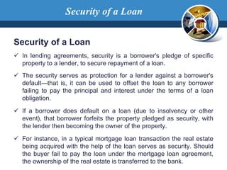 Security of a Loan
Security of a Loan
 In lending agreements, security is a borrower's pledge of specific
property to a lender, to secure repayment of a loan.
 The security serves as protection for a lender against a borrower's
default—that is, it can be used to offset the loan to any borrower
failing to pay the principal and interest under the terms of a loan
obligation.
 If a borrower does default on a loan (due to insolvency or other
event), that borrower forfeits the property pledged as security, with
the lender then becoming the owner of the property.
 For instance, in a typical mortgage loan transaction the real estate
being acquired with the help of the loan serves as security. Should
the buyer fail to pay the loan under the mortgage loan agreement,
the ownership of the real estate is transferred to the bank.
 