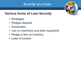 Various forms of Loan Security
 Mortgages
 Pledged deposits
 Guarantees
 Lien on machinery and other equipment
 Pledge or lien on inventory
 Letter of comfort
Security of a Loan
 