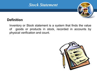 Definition
Inventory or Stock statement is a system that finds the value
of goods or products in stock, recorded in accounts by
physical verification and count.
Stock Statement
 