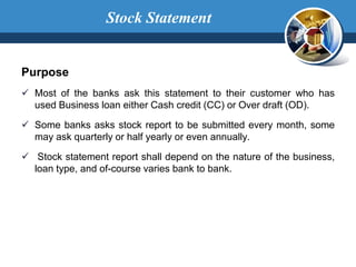 Purpose
 Most of the banks ask this statement to their customer who has
used Business loan either Cash credit (CC) or Over draft (OD).
 Some banks asks stock report to be submitted every month, some
may ask quarterly or half yearly or even annually.
 Stock statement report shall depend on the nature of the business,
loan type, and of-course varies bank to bank.
Stock Statement
 