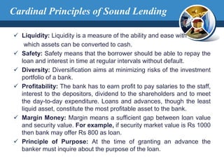  Liquidity: Liquidity is a measure of the ability and ease with
which assets can be converted to cash.
 Safety: Safety means that the borrower should be able to repay the
loan and interest in time at regular intervals without default.
 Diversity: Diversification aims at minimizing risks of the investment
portfolio of a bank.
 Profitability: The bank has to earn profit to pay salaries to the staff,
interest to the depositors, dividend to the shareholders and to meet
the day-to-day expenditure. Loans and advances, though the least
liquid asset, constitute the most profitable asset to the bank.
 Margin Money: Margin means a sufficient gap between loan value
and security value. For example, if security market value is Rs 1000
then bank may offer Rs 800 as loan.
 Principle of Purpose: At the time of granting an advance the
banker must inquire about the purpose of the loan.
Cardinal Principles of Sound Lending
 