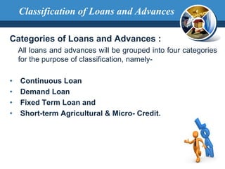 Classification of Loans and Advances
Categories of Loans and Advances :
All loans and advances will be grouped into four categories
for the purpose of classification, namely-
• Continuous Loan
• Demand Loan
• Fixed Term Loan and
• Short-term Agricultural & Micro- Credit.
 