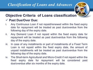 Objective Criteria of Loans classification
 Past Due/Over Due:
i. Any Continuous Loan if not repaid/renewed within the fixed expiry
date for repayment will be treated as past due/overdue from the
following day of the expiry date.
ii. Any Demand Loan if not repaid within the fixed expiry date for
repayment will be treated as past due/overdue from the following
day of the expiry date.
iii. In case of any installments or part of installments of a Fixed Term
Loan is not repaid within the fixed expiry date, the amount of
unpaid installments will be treated as past due/overdue from the
following day of the expiry date.
iv. The Short-term Agricultural and Micro-Credit if not repaid within the
fixed expiry date for repayment will be considered past
due/overdue after six months of the expiry date.
Classification of Loans and Advances
 