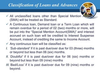  All unclassified loans other than Special Mention Account
(SMA) will be treated as Standard.
 A Continuous loan, Demand loan or a Term Loan which will
remain overdue for a period of 02 (two) months or more, will
be put into the “Special Mention Account(SMA)” and interest
accrued on such loan will be credited to Interest Suspense
Account, instead of crediting the same to Income Account.
 Any continuous loan will be classified as:
I. ‘Sub-standard’ if it is past due/over due for 03 (three) months
or beyond but less than 06 (six) months.
II. ‘Doubtful’ if it is past due/over due for 06 (six) months or
beyond but less than 09 (nine) months
III.‘Bad/Loss’ if it is past due/over due for 09 (nine) months or
beyond.
Classification of Loans and Advances
 