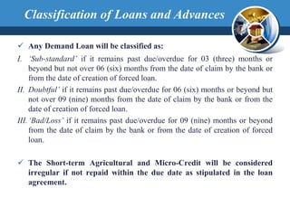  Any Demand Loan will be classified as:
I. ‘Sub-standard’ if it remains past due/overdue for 03 (three) months or
beyond but not over 06 (six) months from the date of claim by the bank or
from the date of creation of forced loan.
II. Doubtful’ if it remains past due/overdue for 06 (six) months or beyond but
not over 09 (nine) months from the date of claim by the bank or from the
date of creation of forced loan.
III.‘Bad/Loss’ if it remains past due/overdue for 09 (nine) months or beyond
from the date of claim by the bank or from the date of creation of forced
loan.
 The Short-term Agricultural and Micro-Credit will be considered
irregular if not repaid within the due date as stipulated in the loan
agreement.
Classification of Loans and Advances
 