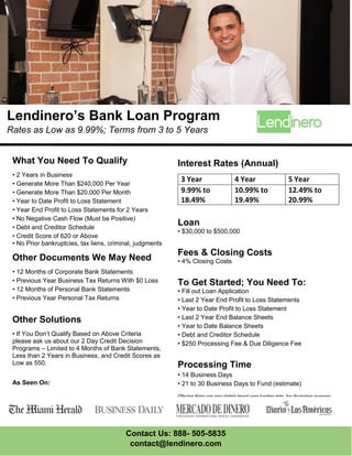 Contact Us: 888- 505-5835
contact@lendinero.com
What You Need To Qualify
• 2 Years in Business
• Generate More Than $240,000 Per Year
• Generate More Than $20,000 Per Month
• Year to Date Profit to Loss Statement
• Year End Profit to Loss Statements for 2 Years
• No Negative Cash Flow (Must be Positive)
• Debt and Creditor Schedule
• Credit Score of 620 or Above
• No Prior bankruptcies, tax liens, criminal, judgments
Other Documents We May Need
• 12 Months of Corporate Bank Statements
• Previous Year Business Tax Returns With $0 Loss
• 12 Months of Personal Bank Statements
• Previous Year Personal Tax Returns
Other Solutions
• If You Don’t Qualify Based on Above Criteria
please ask us about our 2 Day Credit Decision
Programs – Limited to 4 Months of Bank Statements,
Less than 2 Years in Business, and Credit Scores as
Low as 550.
As Seen On:
Lendinero’s Bank Loan Program
Rates as Low as 9.99%; Terms from 3 to 5 Years
Interest Rates (Annual)
3 Year 4 Year 5 Year
9.99% to
18.49%
10.99% to
19.49%
12.49% to
20.99%
Loan
• $30,000 to $500,000
Fees & Closing Costs
• 4% Closing Costs
To Get Started; You Need To:
• Fill out Loan Application
• Last 2 Year End Profit to Loss Statements
• Year to Date Profit to Loss Statement
• Last 2 Year End Balance Sheets
• Year to Date Balance Sheets
• Debt and Creditor Schedule
• $250 Processing Fee & Due Diligence Fee
Processing Time
• 14 Business Days
• 21 to 30 Business Days to Fund (estimate)
Effective Rates can vary slightly based upon funding date. For illustrative purposes.
 