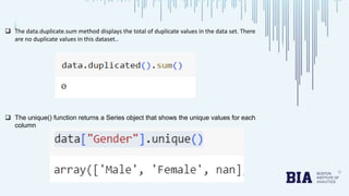  The data.duplicate.sum method displays the total of duplicate values in the data set. There
are no duplicate values in this dataset..
 The unique() function returns a Series object that shows the unique values for each
column
 