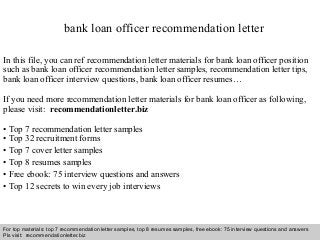 Interview questions and answers – free download/ pdf and ppt file
bank loan officer recommendation letter
In this file, you can ref recommendation letter materials for bank loan officer position
such as bank loan officer recommendation letter samples, recommendation letter tips,
bank loan officer interview questions, bank loan officer resumes…
If you need more recommendation letter materials for bank loan officer as following,
please visit: recommendationletter.biz
• Top 7 recommendation letter samples
• Top 32 recruitment forms
• Top 7 cover letter samples
• Top 8 resumes samples
• Free ebook: 75 interview questions and answers
• Top 12 secrets to win every job interviews
For top materials: top 7 recommendation letter samples, top 8 resumes samples, free ebook: 75 interview questions and answers
Pls visit: recommendationletter.biz
 