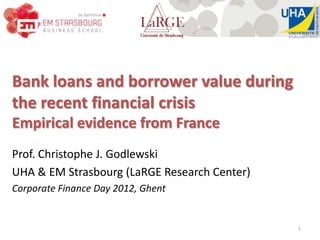 Bank loans and borrower value during
the recent financial crisis
Empirical evidence from France
Prof. Christophe J. Godlewski
UHA & EM Strasbourg (LaRGE Research Center)
Corporate Finance Day 2012, Ghent


                                              1
 