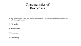 Characteristics of
Biometrics
 Any human characteristic can qualify as a biometric characteristic as long as it satisfies the
following requirements:-
 Universality
 Distinctiveness
 Permanence
 Collectability
 