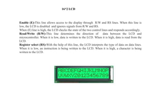 Enable (E)-This line allows access to the display through R/W and RS lines. When this line is
low, the LCD is disabled and ignores signals from R/W and RS.
When (E) line is high, the LCD checks the state of the two control lines and responds accordingly.
Read/Write (R/W)-This line determines the direction of data between the LCD and
microcontroller. When it is low, data is written to the LCD. When it is high, data is read from the
LCD.
Register select (RS)-With the help of this line, the LCD interprets the type of data on data lines.
When it is low, an instruction is being written to the LCD. When it is high, a character is being
written to the LCD.
16*2 LCD
 