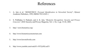 References
1. A. Jain et al: “BIOMETRICS: Personal Identification in Networked Society”, Kluwer
Academic Publishers, 1999, ISBN0-7923-8345-1.
2. S. Prabhakar, S. Pankanti, and A. K. Jain, “Biometric Recognition: Security and Privacy
Concerns”, IEEE Security and Privacy Magazine, Vol. 1, No. 2, pp. 33-42, 2003.
3. http:// www.biometrics.org/
4. http://www.biometricsconsotorium.com
5. http://www.howstufworks.com
6. http://www.youtube.com/watch?v=FCEyHiLxuC8
 