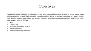 Objectives
Banks offer locker facilities to individuals as and when required Both public as well as private sector banks
offer this facility to needy individuals for a small annual fee These lockers are maintained in a secure facility
that is under constant surveillance and security There are several advantages of availing a bank locker, a few
best ones are listed as follows:
• Softy.
• Easy access.
• Available in any bank branch.
• Anyone can avail.
• Nomination facility available.
 