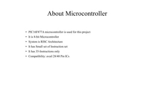 About Microcontroller
• PIC16F877A microcontroller is used for this project
• It is 8-bit Microcontroller
• System is RISC Architecture
• It has Small set of Instruction set
• It has 35-Instructions only
• Compatibility: avail 28/40 Pin ICs
 