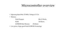 Microcontroller overview
• Operating Speed Max 20 MHz, Voltage-(2-5.5)v
• Memory:
Flash Program 8Kx14 Words,
RAM 368 Bytes,
EEPROM Data Memory 256 Bytes
• Low power, High speed Flash/EEPROM Technology
 