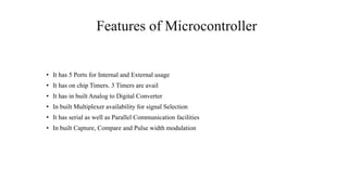 Features of Microcontroller
• It has 5 Ports for Internal and External usage
• It has on chip Timers. 3 Timers are avail
• It has in built Analog to Digital Converter
• In built Multiplexer availability for signal Selection
• It has serial as well as Parallel Communication facilities
• In built Capture, Compare and Pulse width modulation
 