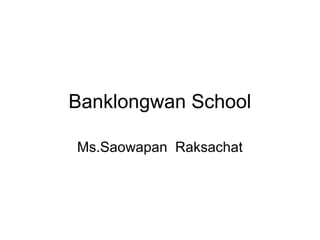 Banklongwan School
Ms.Saowapan Raksachat
 