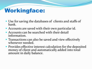 Workingface:
 Use for saving the databases of clients and staffs of
bank.
 Accounts are saved with their own particular id.
 Accounts can be searched with their detail
information.
 Transactions can also be saved and view effectively
whenever needed.
 Provides effective interest calculation for the deposited
money of client and automatically added into total
amount in daily balance.
 