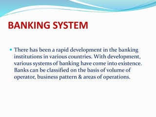 BANKING SYSTEM
 There has been a rapid development in the banking
institutions in various countries. With development,
various systems of banking have come into existence.
Banks can be classified on the basis of volume of
operator, business pattern & areas of operations.
 