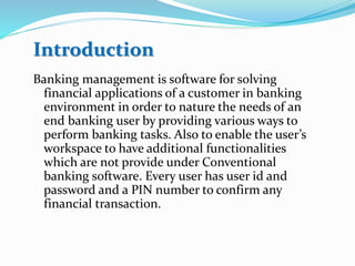 Banking management is software for solving
financial applications of a customer in banking
environment in order to nature the needs of an
end banking user by providing various ways to
perform banking tasks. Also to enable the user’s
workspace to have additional functionalities
which are not provide under Conventional
banking software. Every user has user id and
password and a PIN number to confirm any
financial transaction.
Introduction
 