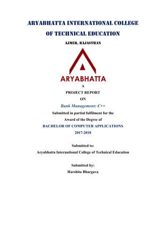 Aryabhatta International College
of Technical Education
Ajmer, Rajasthan
A
PROJECT REPORT
ON
Bank Management: C++
Submitted in partial fulfilment for the
Award of the Degree of
BACHELOR OF COMPUTER APPLICATIONS
2017-2018
Submitted to:
Aryabhatta International College of Technical Education
Submitted by:
Harshita Bhargava
 