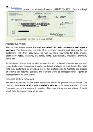 www.educatererindia.com , 07830294949 Gautam Singh
Agency Services
The services banks ensure for and on behalf of their customers are agency
services. The banks play the role of an executor, trustee and attorney for the
customer‟s will. They accumulate as well as make payments for bills, checks,
promissory notes, interests, dividends, rents, subscriptions, insurance premium,
policy etc.
As mentioned above, they provide services for and on behalf of customers and also
issue drafts, mail, telegraphic transfers on behalf of clients to remit funds. They also
help their customers by arranging income-tax professionals to facilitate the process
of income tax returns. Basically the bankers work as correspondents, agents or
representatives of their clients.
General Utility Services
The services ensured for the entire society are known as general utility services. The
bankers issue bank drafts and traveler’s checks to facilitate transfer of funds
from one part of the country to another. They give the customers letters of credit
which help them when they go abroad.
 