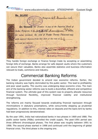 www.educatererindia.com , 07830294949 Gautam Singh
They handle foreign exchange or finance foreign trade by accepting or assembling
foreign bills of exchange. Banks arrange for safe deposit vaults where the customers
can secure their valuables. Banks also assemble statistics and business information
relevant to trade, commerce and industry.
Commercial Banking Reforms
The Indian government decided to amend new economic reforms. Earlier, the
banking industry was highly dominated by the public sector. This lead to profitability
and poor asset quality. The country was undergoing deep economic crisis. The main
aim of the banking sector reforms was to build a diversified, efficient and competitive
financial system. The ultimate goal of this system was to properly allocate resources
through functional flexibility, improved financial viability and institutional
strengthening.
The reforms are mainly focused towards eradicating financial repression through
minimizations in statutory preemptions, while concurrently stepping up prudential
regulations. In addition to this, interest rates on deposits and the loans lent by banks
had been progressively denationalized.
By the year 1991, India had nationalized banks in two phases in 1969 and 1980. The
public sector banks (PSBs) controlled the credit supply. The post-1991 period saw
three different chronological phases. The first phase was roughly between 1991 to
1998. The second phase started in 1998 and continued until the beginning of global
financial crisis. The third phase is the ongoing one.
 