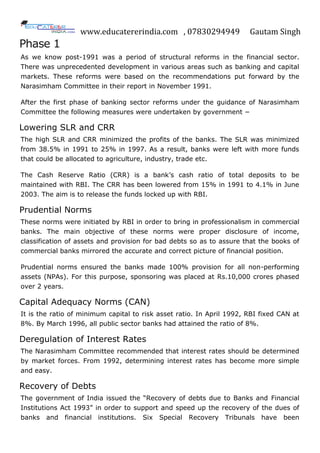 www.educatererindia.com , 07830294949 Gautam Singh
Phase 1
As we know post-1991 was a period of structural reforms in the financial sector.
There was unprecedented development in various areas such as banking and capital
markets. These reforms were based on the recommendations put forward by the
Narasimham Committee in their report in November 1991.
After the first phase of banking sector reforms under the guidance of Narasimham
Committee the following measures were undertaken by government −
Lowering SLR and CRR
The high SLR and CRR minimized the profits of the banks. The SLR was minimized
from 38.5% in 1991 to 25% in 1997. As a result, banks were left with more funds
that could be allocated to agriculture, industry, trade etc.
The Cash Reserve Ratio (CRR) is a bank‟s cash ratio of total deposits to be
maintained with RBI. The CRR has been lowered from 15% in 1991 to 4.1% in June
2003. The aim is to release the funds locked up with RBI.
Prudential Norms
These norms were initiated by RBI in order to bring in professionalism in commercial
banks. The main objective of these norms were proper disclosure of income,
classification of assets and provision for bad debts so as to assure that the books of
commercial banks mirrored the accurate and correct picture of financial position.
Prudential norms ensured the banks made 100% provision for all non-performing
assets (NPAs). For this purpose, sponsoring was placed at Rs.10,000 crores phased
over 2 years.
Capital Adequacy Norms (CAN)
It is the ratio of minimum capital to risk asset ratio. In April 1992, RBI fixed CAN at
8%. By March 1996, all public sector banks had attained the ratio of 8%.
Deregulation of Interest Rates
The Narasimham Committee recommended that interest rates should be determined
by market forces. From 1992, determining interest rates has become more simple
and easy.
Recovery of Debts
The government of India issued the “Recovery of debts due to Banks and Financial
Institutions Act 1993” in order to support and speed up the recovery of the dues of
banks and financial institutions. Six Special Recovery Tribunals have been
 