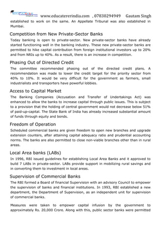 www.educatererindia.com , 07830294949 Gautam Singh
established to work on the same. An Appellate Tribunal was also established in
Mumbai.
Competition from New Private-Sector Banks
Today banking is open to private-sector. New private-sector banks have already
started functioning well in the banking industry. These new private-sector banks are
permitted to hike capital contribution from foreign institutional investors up to 20%
and from NRIs up to 40%. As a result, there is an increase in competition.
Phasing Out of Directed Credit
The committee recommended phasing out of the directed credit plans. A
recommendation was made to lower the credit target for the priority sector from
40% to 10%. It would be very difficult for the government as farmers, small
industrialists and transporters have powerful lobbies.
Access to Capital Market
The Banking Companies (Accusation and Transfer of Undertakings Act) was
enhanced to allow the banks to increase capital through public issues. This is subject
to a provision that the holding of central government would not decrease below 51%
of paid-up-capital. The State Bank of India has already increased substantial amount
of funds through equity and bonds.
Freedom of Operation
Scheduled commercial banks are given freedom to open new branches and upgrade
extension counters, after attaining capital adequacy ratio and prudential accounting
norms. The banks are also permitted to close non-viable branches other than in rural
areas.
Local Area banks (LABs)
In 1996, RBI issued guidelines for establishing Local Area Banks and it approved to
build 7 LABs in private-sector. LABs provide support in mobilizing rural savings and
in converting them to investment in local areas.
Supervision of Commercial Banks
The RBI formed a Board of financial Supervision with an advisory Council to empower
the supervision of banks and financial institutions. In 1993, RBI established a new
department, the Department of Supervision, as an independent unit for supervision
of commercial banks.
Measures were taken to empower capital infusion by the government to
approximately Rs. 20,000 Crore. Along with this, public sector banks were permitted
 