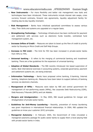 www.educatererindia.com , 07830294949 Gautam Singh
 New Instruments − For more flexibility and better risk management new tools and
technologies have been introduced. These instruments include interest rate swaps, cross
currency forward contracts, forward rate agreements, liquidity adjustment facility for
meeting day-to-day liquidity mismatch.
 Risk Management − Banks have initialized specialized committees to assess various
risks. Their Skills and systems are upgraded on a regular basis.
 Strengthening Technology − Technology infrastructure has been reinforced for payment
and settlement with services such as electronic funds transfer, centralized fund
management system, etc.
 Increase Inflow of Credit − Measures are taken to boost up the flow of credit to priority
sector by focusing on Micro Credit and Self Help Groups.
 Increase in FDI Limit − The limit for FDI has been increased in private-sector banks
from 49% to 74%.
 Universal banking − It refers to the merging of commercial banking and investment
banking. There are a few guidelines for the expansion of universal banking.
 Adoption of Global Standards − The RBI recently introduced risk based supervision of
banks. Best international exercises in accounting systems, corporate governance, payment
and settlement systems etc. are being endorsed.
 Information Technology − Banks have proposed online banking, E-banking, Internet
banking, telephone banking etc. Measures have been taken to support delivery of banking
services via electronic channels.
 Management of NPAs − Measures were taken by RBI and central government for
management of non-performing assets (NPAs), like corporate Debt Restructuring (CDR),
Debt Recovery Tribunals (DRTs) and Lok Adalats.
 Mergers and Amalgamation − In May 2005, RBI issued guidelines for merger and
Amalgamation of private-sector banks.
 Guidelines for Anti-Money Laundering − Recently, prevention of money laundering
was given importance in international financial relationships. In 2004, RBI updated the
guidelines on know your customer (KYC) principles.
 Managerial Autonomy − In February 2005, the Government of India circulated a
managerial autonomy package for public sector banks to supply them a level playing field
with private-sector banks in India.
 