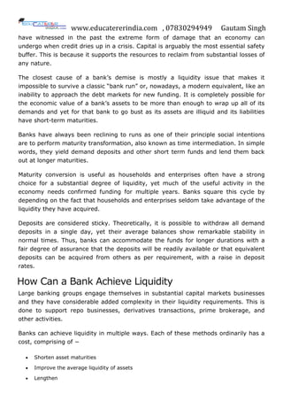 www.educatererindia.com , 07830294949 Gautam Singh
have witnessed in the past the extreme form of damage that an economy can
undergo when credit dries up in a crisis. Capital is arguably the most essential safety
buffer. This is because it supports the resources to reclaim from substantial losses of
any nature.
The closest cause of a bank‟s demise is mostly a liquidity issue that makes it
impossible to survive a classic “bank run” or, nowadays, a modern equivalent, like an
inability to approach the debt markets for new funding. It is completely possible for
the economic value of a bank‟s assets to be more than enough to wrap up all of its
demands and yet for that bank to go bust as its assets are illiquid and its liabilities
have short-term maturities.
Banks have always been reclining to runs as one of their principle social intentions
are to perform maturity transformation, also known as time intermediation. In simple
words, they yield demand deposits and other short term funds and lend them back
out at longer maturities.
Maturity conversion is useful as households and enterprises often have a strong
choice for a substantial degree of liquidity, yet much of the useful activity in the
economy needs confirmed funding for multiple years. Banks square this cycle by
depending on the fact that households and enterprises seldom take advantage of the
liquidity they have acquired.
Deposits are considered sticky. Theoretically, it is possible to withdraw all demand
deposits in a single day, yet their average balances show remarkable stability in
normal times. Thus, banks can accommodate the funds for longer durations with a
fair degree of assurance that the deposits will be readily available or that equivalent
deposits can be acquired from others as per requirement, with a raise in deposit
rates.
How Can a Bank Achieve Liquidity
Large banking groups engage themselves in substantial capital markets businesses
and they have considerable added complexity in their liquidity requirements. This is
done to support repo businesses, derivatives transactions, prime brokerage, and
other activities.
Banks can achieve liquidity in multiple ways. Each of these methods ordinarily has a
cost, comprising of −
 Shorten asset maturities
 Improve the average liquidity of assets
 Lengthen
 