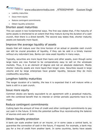 www.educatererindia.com , 07830294949 Gautam Singh
 Liability maturities
 Issue more equity
 Reduce contingent commitments
 Obtain liquidity protection
Shorten asset maturities
This can assist in two fundamental ways. The first way states that, if the maturity of
some assets is shortened to an extent that they mature during the duration of a cash
crunch, then there is a direct benefit. The second way states that, shorter maturity
assets are basically more liquid.
Improve the average liquidity of assets
Assets that will mature over the time horizon of an actual or possible cash crunch
can still be crucial providers of liquidity, if they can be sold in a timely manner
without any redundant loss. Banks can raise asset liquidity in many ways.
Typically, securities are more liquid than loans and other assets, even though some
large loans are now framed to be comparatively easy to sell on the wholesale
markets. Thus, it is an element of degree and not an absolute statement. Mostly
shorter maturity assets are more liquid than longer ones. Securities issued in large
volume and by large enterprises have greater liquidity, because they do more
creditworthy securities.
Lengthen liability maturities
The longer duration of a liability, the less it is expected that it will mature while a
bank is still in a cash crunch.
Issue more equity
Common stocks are barely equivalent to an agreement with a perpetual maturity,
with the combined benefit that no interest or similar periodic payments have to be
made.
Reduce contingent commitments
Cutting back the amount of lines of credit and other contingent commitments to pay
out cash in the future. It limits the potential outflow thus reconstructing the balance
of sources and uses of cash.
Obtain liquidity protection
A bank can scale another bank or an insurer, or in some cases a central bank, to
guarantee the connection of cash in the future, if required. For example, a bank may
pay for a line of credit from another bank. In some countries, banks have assets
 