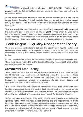www.educatererindia.com , 07830294949 Gautam Singh
prepositioned with their central bank that can further be passed down as collateral to
hire cash in a crisis.
All the above mentioned techniques used to achieve liquidity have a net cost in
normal times. Basically, financial markets have an upward sloping yield curve,
stating that interest rates are higher for long-term securities than they are for short-
term ones.
This is so mostly the case that such a curve is referred as normal yield curve and
the exceptional periods are known as inverse yield curves. When the yield curve
has a top oriented slope, contracting asset maturities decreases investment income
while extending liability maturities raises interest expense. In the same way, more
liquid instruments have lower yields, else equal, minimizing investment income.
Bank Mngmt - Liquidity Management Theory
There are probable contradictions between the objectives of liquidity, safety and
profitability when linked to a commercial bank. Efforts have been made by
economists to resolve these contradictions by laying down some theories from time
to time.
In fact, these theories monitor the distribution of assets considering these objectives.
These theories are referred to as the theories of liquidity management which will be
discussed further in this chapter.
Commercial Loan Theory
The commercial loan or the real bills doctrine theory states that a commercial bank
should forward only short-term self-liquidating productive loans to business
organizations. Loans meant to finance the production, and evolution of goods
through the successive phases of production, storage, transportation, and
distribution are considered as self-liquidating loans.
This theory also states that whenever commercial banks make short term self-
liquidating productive loans, the central bank should lend to the banks on the
security of such short-term loans. This principle assures that the appropriate degree
of liquidity for each bank and appropriate money supply for the whole economy.
The central bank was expected to increase or erase bank reserves by rediscounting
approved loans. When business started growing and the requirements of trade
increased, banks were able to capture additional reserves by rediscounting bills with
the central banks. When business went down and the requirements of trade declined,
the volume of rediscounting of bills would fall, the supply of bank reserves and the
amount of bank credit and money would also contract.
 